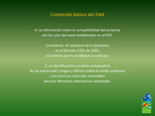 4. La información sobre la compatibilidad del proyecto 
con los usos del suelo establecidos en el POT. 
Lo anterior, sin perjuicio de lo dispuesto 
en el Decreto 2201 de 2003, 
o la norma que lo modifique o sustituya. 
5. La identificación y análisis comparativo 
de los potenciales riesgos y efectos sobre el medio ambiente 
y los recursos naturales renovables 
para las diferentes alternativas estudiadas. 
Contenido básico del DAA  