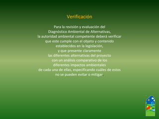 Verificación 
Para la revisión y evaluación del 
Diagnóstico Ambiental de Alternativas, 
la autoridad ambiental competente deberá verificar 
que este cumple con el objeto y contenido 
establecidos en la legislación, 
y que presente claramente 
las diferentes alternativas del proyecto 
con un análisis comparativo de los 
diferentes impactos ambientales 
de cada una de ellas, especificando cuáles de estos 
no se pueden evitar o mitigar.  