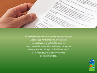 Se debe revisar y evaluar que la información del 
Diagnóstico Ambiental de Alternativas 
sea relevante y suficiente para la 
selección de la mejor alternativa del proyecto, 
y que presente respuestas fundamentadas 
a las inquietudes y observaciones 
de la comunidad.  