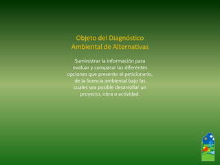 Objeto del Diagnóstico 
Ambiental de Alternativas 
Suministrar la información para 
evaluar y comparar las diferentes 
opciones que presente el peticionario, 
de la licencia ambiental bajo las 
cuales sea posible desarrollar un 
proyecto, obra o actividad.  