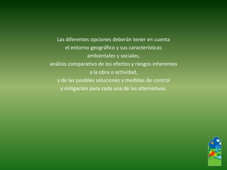 Las diferentes opciones deberán tener en cuenta 
el entorno geográfico y sus características 
ambientales y sociales, 
análisis comparativo de los efectos y riesgos inherentes 
a la obra o actividad, 
y de las posibles soluciones y medidas de control 
y mitigación para cada una de las alternativas.  