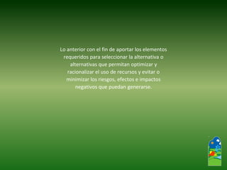 Lo anterior con el fin de aportar los elementos 
requeridos para seleccionar la alternativa o 
alternativas que permitan optimizar y 
racionalizar el uso de recursos y evitar o 
minimizar los riesgos, efectos e impactos 
negativos que puedan generarse.  