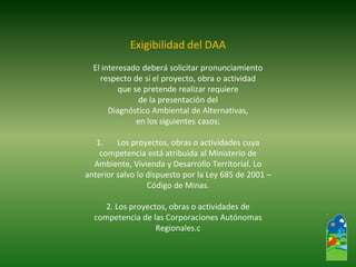 Exigibilidad del DAA 
El interesado deberá solicitar pronunciamiento 
respecto de sí el proyecto, obra o actividad 
que se pretende realizar requiere 
de la presentación del 
Diagnóstico Ambiental de Alternativas, 
en los siguientes casos: 
1.Los proyectos, obras o actividades cuya 
competencia está atribuida al Ministerio de 
Ambiente, Vivienda y Desarrollo Territorial. Lo 
anterior salvo lo dispuesto por la Ley 685 de 2001 – 
Código de Minas. 
2. Los proyectos, obras o actividades de 
competencia de las Corporaciones Autónomas 
Regionales.c  