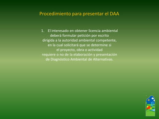 1.El interesado en obtener licencia ambiental 
deberá formular petición por escrito 
dirigida a la autoridad ambiental competente, 
en la cual solicitará que se determine si 
el proyecto, obra o actividad 
requiere o no de la elaboración y presentación 
de Diagnóstico Ambiental de Alternativas. 
Procedimiento para presentar el DAA  