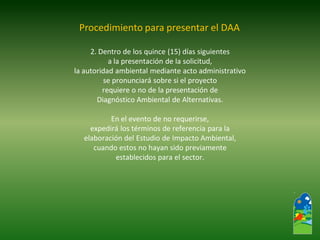2. Dentro de los quince (15) días siguientes 
a la presentación de la solicitud, 
la autoridad ambiental mediante acto administrativo 
se pronunciará sobre si el proyecto 
requiere o no de la presentación de 
Diagnóstico Ambiental de Alternativas. 
En el evento de no requerirse, 
expedirá los términos de referencia para la 
elaboración del Estudio de Impacto Ambiental, 
cuando estos no hayan sido previamente 
establecidos para el sector. 
Procedimiento para presentar el DAA  
