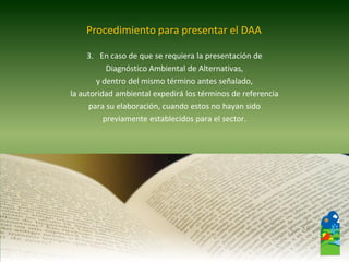 3.En caso de que se requiera la presentación de 
Diagnóstico Ambiental de Alternativas, 
y dentro del mismo término antes señalado, 
la autoridad ambiental expedirá los términos de referencia 
para su elaboración, cuando estos no hayan sido 
previamente establecidos para el sector. 
Procedimiento para presentar el DAA  