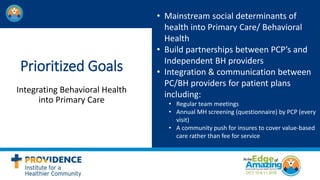 Prioritized Goals
Integrating Behavioral Health
into Primary Care
• Mainstream social determinants of
health into Primary Care/ Behavioral
Health
• Build partnerships between PCP’s and
Independent BH providers
• Integration & communication between
PC/BH providers for patient plans
including:
• Regular team meetings
• Annual MH screening (questionnaire) by PCP (every
visit)
• A community push for insures to cover value-based
care rather than fee for service
 