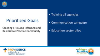 Prioritized Goals
Creating a Trauma Informed and
Restorative Practice Community
• Training all agencies
• Communication campaign
• Education sector pilot
 