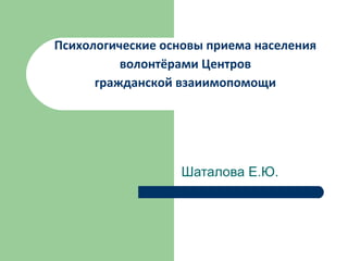 Психологические основы приема населения
          волонтёрами Центров
      гражданской взаиимопомощи




                  Шаталова Е.Ю.
 