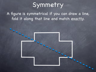Symmetry
A ﬁgure is symmetrical if you can draw a line,
  fold it along that line and match exactly.
 