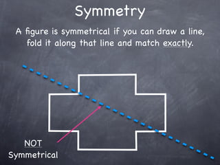 Symmetry
 A ﬁgure is symmetrical if you can draw a line,
   fold it along that line and match exactly.




   NOT
Symmetrical
 