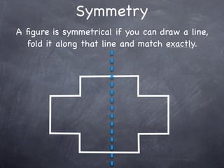 Symmetry
A ﬁgure is symmetrical if you can draw a line,
  fold it along that line and match exactly.
 