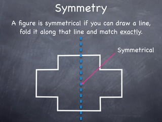 Symmetry
A ﬁgure is symmetrical if you can draw a line,
  fold it along that line and match exactly.

                                  Symmetrical
 