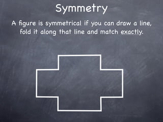 Symmetry
A ﬁgure is symmetrical if you can draw a line,
  fold it along that line and match exactly.
 