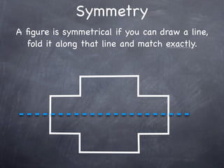 Symmetry
A ﬁgure is symmetrical if you can draw a line,
  fold it along that line and match exactly.
 