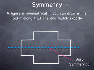 Symmetry
A ﬁgure is symmetrical if you can draw a line,
  fold it along that line and match exactly.




                                      Also
                                   Symmetrical
 