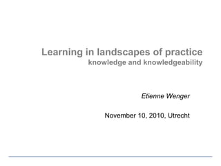 Learning in landscapes of practiceknowledge and knowledgeability Etienne Wenger November 10, 2010, Utrecht 