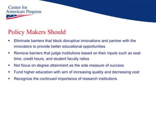 Policy Makers Should Eliminate barriers that block disruptive innovations and partner with the innovators to provide better educational opportunities Remove barriers that judge institutions based on their inputs such as seat time, credit hours, and student faculty ratios Not focus on degree attainment as the sole measure of success Fund higher education with aim of increasing quality and decreasing cost Recognize the continued importance of research institutions 