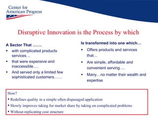 Disruptive Innovation is the Process by which A Sector That ……. with complicated products services… that were expensive and inaccessible…. And served only a limited few sophisticated customers…… Is transformed into one which… Offers products and services that… Are simple, affordable and convenient serving…. Many…no matter their wealth and expertise How?  Redefines quality in a simple often disparaged application Slowly improves taking for market share by taking on complicated problems  Without replicating cost structure 