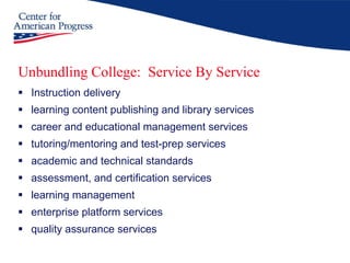 Unbundling College:  Service By Service Instruction delivery learning content publishing and library services  career and educational management services tutoring/mentoring and test-prep services academic and technical standards assessment, and certification services learning management enterprise platform services quality assurance services 