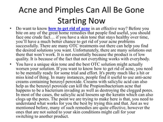 Acne and Pimples Can All Be Gone Starting Now Do want to know how to get rid of acnein an effective way?Before you bite on any of the great home remedies that people find useful, you should face one crude fact… if you have a skin tone that stays healthy over time, you’ll have a much better chance to get rid of your acne problems successfully. There are many OTC treatments out there can help you find the desired solutions you want. Unfortunately, there are many solutions out there that won’t work. It is not essentially because the product is of low quality. It is because of the fact that not everything works with everybody. You have a unique skin tone and the best OTC solution might actually worsen your solution. If you want to know how to get rid of acne, you need to be mentally ready for some trial and effort. It's pretty much like a hit or miss kind of thing. In many instances, people find it useful to use anti-acne creams containing benzoyl peroxide. Creams with salicylic acid can also help as the benzoyl peroxide can kill the Propionibacterium acne that happens to be a bacterium invading as well as destroying the clogged pores. In most of the cases, the salicylic acid loosens up the keratin which can also clogs up the pores. The point we are trying to make here is that, you need to understand what works for you the best by trying this and that. Just as we mentioned before, many of such remedies are quite effective, however the ones that are not suited to your skin conditions might call for your switching to another product. 