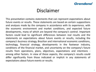 2
Disclaimer
This presentation contains statements that can represent expectations about
future events or results. These statements are based on certain suppositions
and analyses made by the company in accordance with its experience, with
the economic environment and market conditions, and expected future
developments, many of which are beyond the company’s control. Important
factors could lead to significant differences between real results and the
statements on expectations about future events or results, including the
company’s business strategy, Brazilian and international economic conditions,
technology, financial strategy, developments in the footwear industry,
conditions of the financial market, and uncertainty on the company’s future
results from operations, plans, objectives, expectations and intentions -
among other factors. In view of these aspects, the company’s results could
differ significantly from those indicated or implicit in any statements of
expectations about future events or results.
 