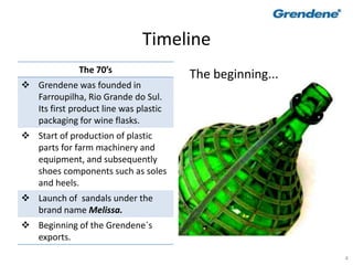 4
Timeline
The 70’s
 Grendene was founded in
Farroupilha, Rio Grande do Sul.
Its first product line was plastic
packaging for wine flasks.
 Start of production of plastic
parts for farm machinery and
equipment, and subsequently
shoes components such as soles
and heels.
 Launch of sandals under the
brand name Melissa.
 Beginning of the Grendene´s
exports.
The beginning...
 