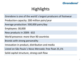 8
Highlights
Grendene is one of the world´s largest producers of footwear
Production capacity: 200 million pairs/year
Average production: 500,000 pairs/day
Employees: 30,000
New products in 2009: 632
World presence: more than 90 countries
Brands with strong personality
Innovation in product, distribution and media
Listed on São Paulo´s Novo Mercado; free float 25,1%
Solid capital structure, strong cash flow
 