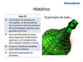 4
Histórico
Anos 70
 A Grendene foi fundada em
Farroupilha, no Rio Grande do
Sul. A primeira linha de produtos
foi de embalagens plásticas para
garrafões de vinho.
 Início da fabricação de peças
para máquinas e implementos
agrícolas, e, de componentes
para calçados (solados e saltos).
 Lançou a coleção de sandálias
com a Marca Melissa.
 Início das exportações da
Grendene.
O princípio de tudo...
 