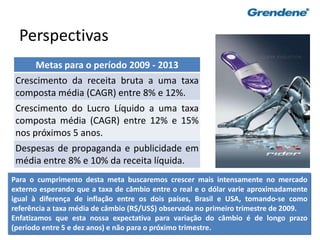 65
Perspectivas
Metas para o período 2009 - 2013
Crescimento da receita bruta a uma taxa
composta média (CAGR) entre 8% e 12%.
Crescimento do Lucro Líquido a uma taxa
composta média (CAGR) entre 12% e 15%
nos próximos 5 anos.
Despesas de propaganda e publicidade em
média entre 8% e 10% da receita líquida.
Para o cumprimento desta meta buscaremos crescer mais intensamente no mercado
externo esperando que a taxa de câmbio entre o real e o dólar varie aproximadamente
igual à diferença de inflação entre os dois países, Brasil e USA, tomando-se como
referência a taxa média de câmbio (R$/US$) observada no primeiro trimestre de 2009.
Enfatizamos que esta nossa expectativa para variação do câmbio é de longo prazo
(período entre 5 e dez anos) e não para o próximo trimestre.
 