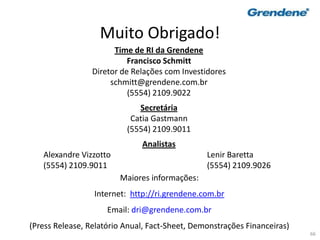 66
Muito Obrigado!
Maiores informações:
Internet: http://ri.grendene.com.br
Email: dri@grendene.com.br
(Press Release, Relatório Anual, Fact-Sheet, Demonstrações Financeiras)
Time de RI da Grendene
Francisco Schmitt
Diretor de Relações com Investidores
schmitt@grendene.com.br
(5554) 2109.9022
Secretária
Catia Gastmann
(5554) 2109.9011
Analistas
Alexandre Vizzotto Lenir Baretta
(5554) 2109.9011 (5554) 2109.9026
 