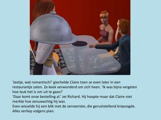 ‘Jeetje, wat romantisch!’ giechelde Claire toen ze even later in een
restaurantje zaten. Ze keek verwonderd om zich heen. ‘Ik was bijna vergeten
hoe leuk het is om uit te gaan!’
‘Daar komt onze bestelling al.’ zei Richard. Hij hoopte maar dat Claire niet
merkte hoe zenuwachtig hij was.
Even wisselde hij een blik met de serveerster, die geruststellend knipoogde.
Alles verliep volgens plan.
 