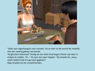 ‘Voilà, een regenboogvis voor meneer.’ zei ze toen ze die avond de maaltijd
met een zwierig gebaar serveerde.
‘Hij glinstert helemaal!’ Gretig als een klein kind begon Olivier zijn eten in
stukjes te snijden. ‘En…’ hij nam een paar happen. ‘Hij smaakt als…jezus,
zoiets lekkers heb ik nog nooit gegeten!’
Olga straalde bij zijn complimentjes.
 