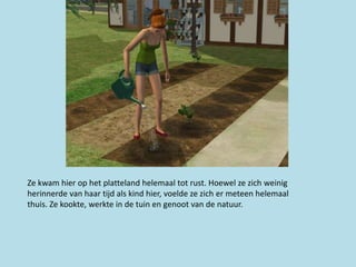 Ze kwam hier op het platteland helemaal tot rust. Hoewel ze zich weinig
herinnerde van haar tijd als kind hier, voelde ze zich er meteen helemaal
thuis. Ze kookte, werkte in de tuin en genoot van de natuur.
 