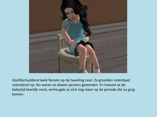 Hoofdschuddend keek Renate op de tweeling neer. Ze groeiden inderdaad
razendsnel op. Nu waren ze alweer peuters geworden. En hoewel ze de
babytijd heerlijk vond, verheugde ze zich nog meer op de periode die nu ging
komen.
 