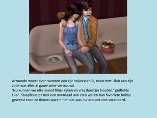 Armando moest even wennen aan zijn volwassen ik, maar met Lilah aan zijn
zijde was alles al gauw weer vertrouwd.
‘Nu kunnen we elke avond films kijken en vreetfeestjes houden,’ gniffelde
Lilah. Slaapfeestjes met een overdaad aan eten waren hun favoriete hobby
geweest toen ze tieners waren – en dat was nu dan ook niet veranderd.
 