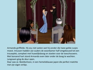 Armando gniffelde. Hij zou niet weten wat hij zonder die twee gekke zusjes
moest. Intussen hadden zijn ouders de woonkamer half omgebouwd tot een
trouwplek, compleet met huwelijksboog en stoelen voor de toeschouwers.
Met bonzend hart stond Armando even later onder de boog te wachten.
Langzaam ging de deur open.
Daar was ze. Beeldschoon, in een hemelsblauwe japon die perfect matchte
met zijn eigen strikje.
 