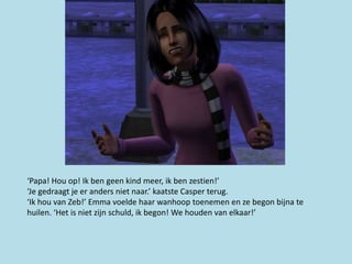 ‘Papa! Hou op! Ik ben geen kind meer, ik ben zestien!’
‘Je gedraagt je er anders niet naar.’ kaatste Casper terug.
‘Ik hou van Zeb!’ Emma voelde haar wanhoop toenemen en ze begon bijna te
huilen. ‘Het is niet zijn schuld, ik begon! We houden van elkaar!’
 