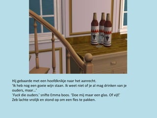 Hij gebaarde met een hoofdknikje naar het aanrecht.
‘Ik heb nog een goeie wijn staan. Ik weet niet of je al mag drinken van je
ouders, maar…’
‘Fuck die ouders.’ snifte Emma boos. ‘Doe mij maar een glas. Of vijf.’
Zeb lachte vrolijk en stond op om een fles te pakken.
 