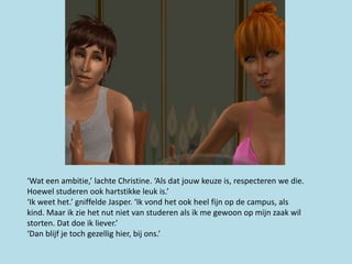 ‘Wat een ambitie,’ lachte Christine. ‘Als dat jouw keuze is, respecteren we die.
Hoewel studeren ook hartstikke leuk is.’
‘Ik weet het.’ gniffelde Jasper. ‘Ik vond het ook heel fijn op de campus, als
kind. Maar ik zie het nut niet van studeren als ik me gewoon op mijn zaak wil
storten. Dat doe ik liever.’
‘Dan blijf je toch gezellig hier, bij ons.’
 