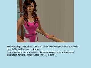 Tina was wel gaan studeren. Ze dacht dat het een goede manier was om over
haar liefdesverdriet heen te komen.
Haar grote wens was professioneel danseres worden, en ze was dan ook
dolblij toen ze werd toegelaten tot de dansacademie.
 