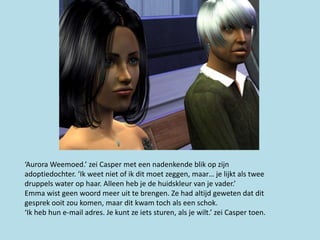 ‘Aurora Weemoed.’ zei Casper met een nadenkende blik op zijn
adoptiedochter. ‘Ik weet niet of ik dit moet zeggen, maar… je lijkt als twee
druppels water op haar. Alleen heb je de huidskleur van je vader.’
Emma wist geen woord meer uit te brengen. Ze had altijd geweten dat dit
gesprek ooit zou komen, maar dit kwam toch als een schok.
‘Ik heb hun e-mail adres. Je kunt ze iets sturen, als je wilt.’ zei Casper toen.
 