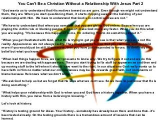 You Can't Be a Christian Without a Relationship With Jesus Part 2
“God wants us to understand that His motives toward us are pure. Even though we might not understand
them, they are. When you start questioning them, it starts chipping away at the building of your
relationship with Him. We have to understand that God is in control and we are not.”

“We have to understand that when you complain that you are giving God orders. Even when you are
playing the victim role or blaming people, it doesn’t make God move any faster. When you do this what
you are saying, "It's because this happened to me, I’m ordering You to do something about it.”

“When you get frustrated with God, what He is trying to get you to see is that what you see is not His
reality. Appearances are not always reality. They could just be forces that you can’t see and He could
move if you would just be still. If you move, then you have just responded to forces. So don’t rely on
belief but what you know.”

“When bad things happen to us, we can't presume to know why. We try to figure it out and we do this
because we are dealing with appearances. Then you start trying to fix stuff by appearances and then end
up moving stuff to the left when it should have went to the right. In our situations God really wants us to
have faith in Him no matter what our circumstances may be. He rewards great faith, not complaints or
blame because He knows what we don’t know.”

“We ask God to help us but we forget that He sees what we can’t see. So we have to just know that He is
doing something.”

“What helps your relationship with God is when you and God have a history together. When you have a
history with Him, you move from a believing to knowing.”

Let’s look at history:

“History is testing ground for ideas. Your history...somebody has already been there and done that...it's
been tested already. On the testing grounds there is a tremendous amount of lessons that can be
learned.
 