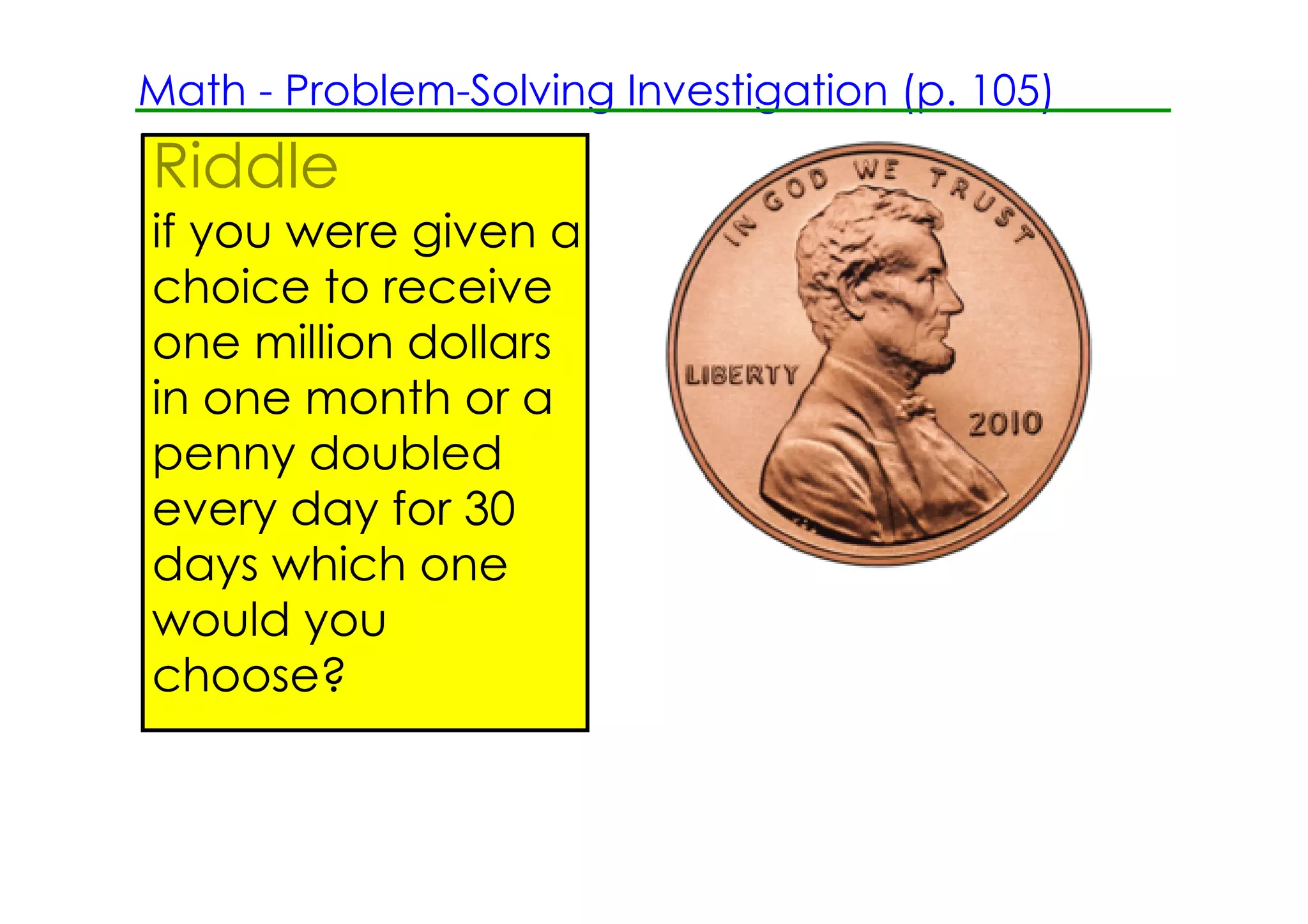 Math ­ Problem­Solving Investigation (p. 105)
Riddle
if you were given a
choice to receive
one million dollars
in one month or a
penny doubled
every day for 30
days which one
would you
choose?
 