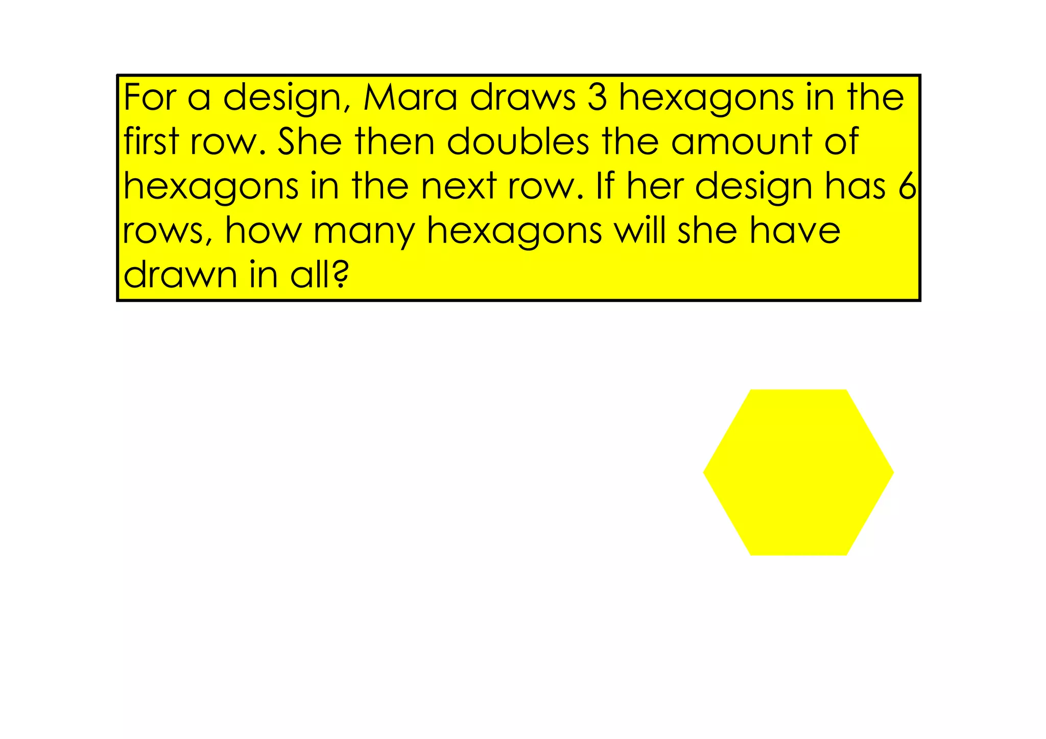 For a design, Mara draws 3 hexagons in the
first row. She then doubles the amount of
hexagons in the next row. If her design has 6
rows, how many hexagons will she have
drawn in all?
 