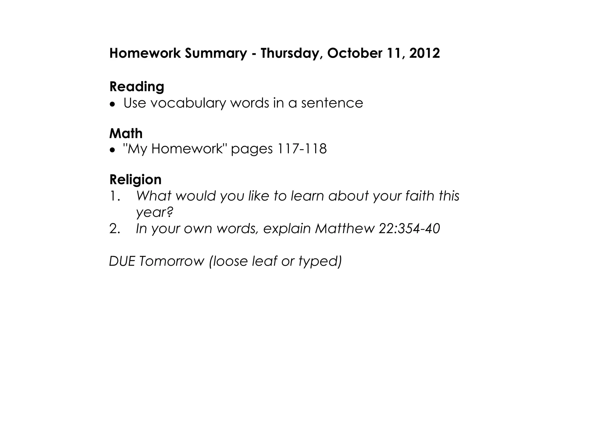 Homework Summary ­ Thursday, October 11, 2012

Reading
• Use vocabulary words in a sentence

Math
• "My Homework" pages 117­118

Religion
1. What would you like to learn about your faith this
    year?
2. In your own words, explain Matthew 22:354­40

DUE Tomorrow (loose leaf or typed)
Social Studies
1. What problems did Columbus and his crew face?
2. Why did Columbus called the Native Americans "Indians"?
3. How was Columbus received when he returned to Spain?

Science
1. What are two properties of all matter?
2. What is an atom, and what are its parts?
3. How are elements arranged in the
 