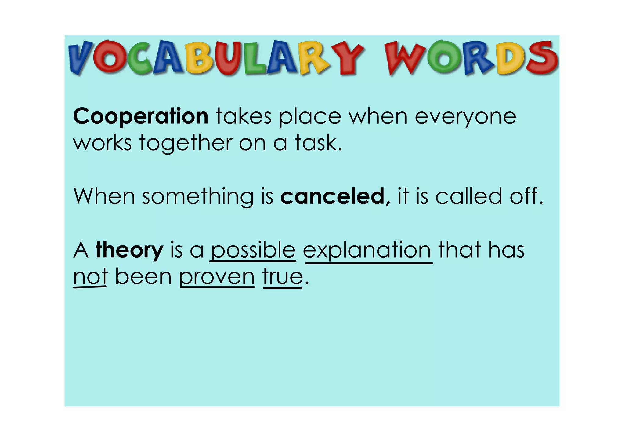 Cooperation takes place when everyone
works together on a task.

When something is canceled, it is called off.

A theory is a possible explanation that has
not been proven true.
 