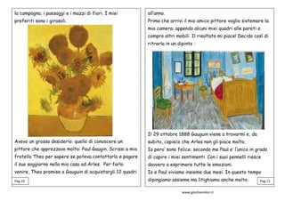 la campagna, i paesaggi e i mazzi di fiori. I miei
preferiti sono i girasoli.
Avevo un grosso desiderio: quello di conoscere un
pittore che apprezzavo molto: Paul Gaugin. Scrissi a mio
fratello Theo per sapere se poteva contattarlo e pagare
il suo soggiorno nella mia casa ad Arles. Per farlo
venire, Theo promise a Gauguin di acquistargli 12 quadri
all’anno.
Prima che arrivi il mio amico pittore voglio sistemare la
mia camera: appendo alcuni miei quadri alle pareti e
compro altri mobili. Il risultato mi piace! Decido così di
ritrarla in un dipinto :
Il 29 ottobre 1888 Gauguin viene a trovarmi e, da
subito, capisco che Arles non gli piace molto.
Io pero’ sono felice: secondo me Paul e’ l’unico in grado
di capire i miei sentimenti. Con i suoi pennelli riesce
davvero a esprimere tutte le emozioni.
Io e Paul viviamo insieme due mesi. In questo tempo
dipingiamo assieme ma litighiamo anche molto.
www.giochiecolori.it
Pag.10 Pag.11
 