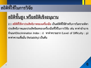 สถิติขั้นสูง หรือสถิติเชิงอนุมาน
2.1 สถิติที่ใชหาประสิทธิภาพของเครื่องมือ เปนสถิติที่ใชสําหรับการวิเคราะหหา
ประสิทธิภาพและประสิทธิผลของเครื่องมือที่ใชในการวิจัย เชน หาคาอํานาจ
จําแนก(Discrimination Index : r) หาคาความยาก (Level of Difficulty : p)
หาคาความเชื่อมั่น (Reliability) เปนตน
สถิติที่ใชในการวิจัย
6
 