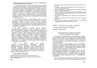 м'язова маса юнаків поступово зростатиме і переважатиме
дівочу приблизно через 3-4 роки.
Так само юнаки і дівчата відрізняються будовою
опорно-рухового апарату. Як відомо, пересування людини
в просторі зумовлено розташуванням центру ваги та
амплітудою рухів. У жінок центр ваги знаходиться нижче,
що надає стійкішого положення тілу. Проте верхні й
нижні кінцівки в них порівняно з чоловіками здебільшого
коротші, а тулуб — довший, а отже, амплітуда рухів
менша. У результаті, враховуючи ще й потужніший
скелет, чоловіки мають значно більшу швидкісно-силову
витривалість, що позначається на фізичних можливостях
чоловіків і жінок.
Зазначені відмінності в підлітковому віці не дуже
помітні, зокрема через випереджувальний розвиток
організму дівчаток. Проте коли організм починає
виконувати свою генетичну програму, встановлюється
регулярний менструальний цикл, припиняється ріст тіла
в довжину, то статеві відмінності значною мірою впливають
на фізичні можливості.
Не менш важливе значення мають емоційні
навантаження. Підлітки хоч уже не діти, але ще й не
дорослі. Підвищена секреція статевих гормонів зумовлює в
них підвищену емоційність, викликає неусвідомлений
неспокій і тривогу. Цим пояснюються показні зухвалість,
грубість, часті суперечки і конфлікти з батьками і вчителями
через дрібниці, намагання довести свою незалежність.
Підліток повинен усвідомити, що цілісною особистістю
людина стає переважно завдяки самовихованню, і навчитися
стримувати свої емоції та зрозуміти, що формування себе як
особистості — це справа не лише батьків та інших дорослих,
а насамперед його самого.
Тому в цьому віці не варто
занадто захоплюватися розвагами, ранніми
романтичними та статевими стосунками, оскільки
надмірне емоційне збудження часто призводить до
психічних і нервових розладів. Психічні травми, завдані
незрілій особистості, можуть позначитись на ставленні
до осіб протилежної статі й стати на заваді створення в
майбутньому нормальної сім'ї.
ЗАПИТАННЯ І ЗАВДАННЯ
Що вам відомо про загальний і статевий розвиток?
Які контрольні показники фізичної підготовленості
підлітків ви знаєте?
338
3. Як оцінюється індивідуальний фізичний розвиток під-
літків?
4. Розкажіть, яким чином визначають життєву ємність ле-
гень і динамометрію кисті.
5. Що таке вторинні статеві ознаки? Як за ними оцінюють
ступінь розвитку організму?
6. Назвіть основні анатомо-фізіологічні особливості орга-
нізму підлітків. Чим характеризується розвиток їхніх
статевих органів?
7. Які вимоги висуваються до особистої гігієни юнаків і
дівчат?
8. Чому таку значну увагу слід приділяти гігієні статевих
органів?
9. Якої шкоди завдають організму фізичні та емоційні
перенавантаження у підлітковий період?
Тема 4. Фізіологічні основи статевих
сексуальних стосунків. Перші
ознаки вагітності
ФІЗІОЛОГІЧНІ ОСНОВИ СТАТЕВИХ
СЕКСУАЛЬНИХ СТОСУНКІВ
Фізична й статева зрілість у людини настає напри-
кінці юнацького віку. Ріст і розвиток організму завершу-
ються, всі системи органів практично досягають своєї
біологічної зрілості, яка характеризується здатністю
статевих органів до копуляції (статевих стосунків) й
само відтворення.
Чоловічі й жіночі статеві органи в цей час інтенсивно
продукують статеві клітини: відбувається процес сперма-
тогенезу (в чоловіків) і овоґенезу (в жінок), що має чотири
послідовні періоди — розмноження, ріст, дозрівання і фор-
мування, про що вам відомо з курсу біології.
Сперматозоїди, потрапляючи до піхви під час статево-
акту, самостійно рухаються і приблизно через 1,5-2 год.
гають маткових труб, де зустрічаються зі зрілою
яйцеклітиною. Ядра обох статевих клітин зливаються
й утворюють зиготу (запліднене яйце) — відбувається
запліднення.
Під час статевого дозрівання хлопчикам властива так
звана гіперсексуальність, спричинена надмірним викидом
339
 